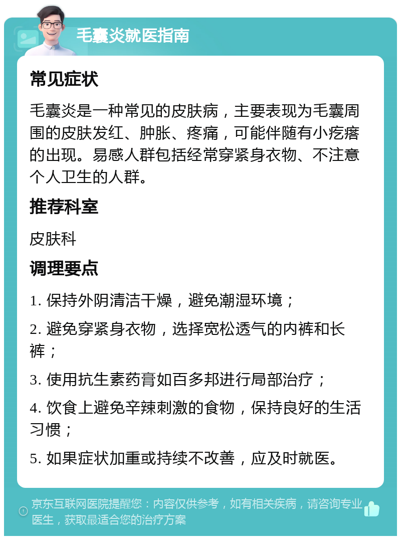 毛囊炎就医指南 常见症状 毛囊炎是一种常见的皮肤病，主要表现为毛囊周围的皮肤发红、肿胀、疼痛，可能伴随有小疙瘩的出现。易感人群包括经常穿紧身衣物、不注意个人卫生的人群。 推荐科室 皮肤科 调理要点 1. 保持外阴清洁干燥，避免潮湿环境； 2. 避免穿紧身衣物，选择宽松透气的内裤和长裤； 3. 使用抗生素药膏如百多邦进行局部治疗； 4. 饮食上避免辛辣刺激的食物，保持良好的生活习惯； 5. 如果症状加重或持续不改善，应及时就医。