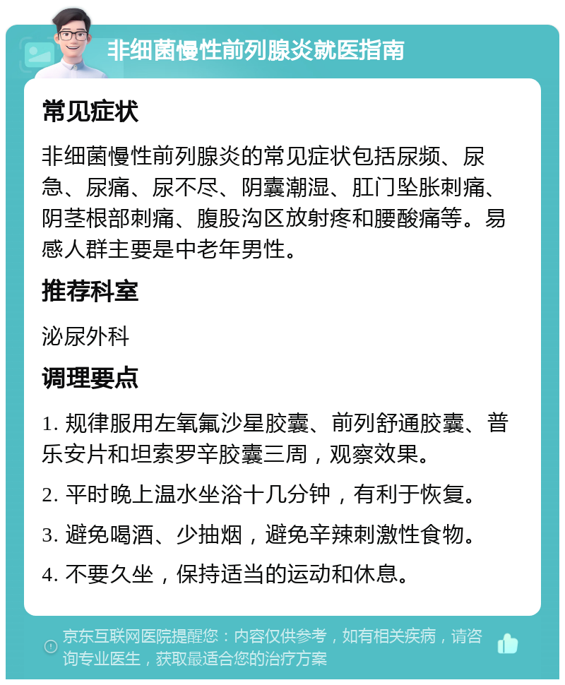 非细菌慢性前列腺炎就医指南 常见症状 非细菌慢性前列腺炎的常见症状包括尿频、尿急、尿痛、尿不尽、阴囊潮湿、肛门坠胀刺痛、阴茎根部刺痛、腹股沟区放射疼和腰酸痛等。易感人群主要是中老年男性。 推荐科室 泌尿外科 调理要点 1. 规律服用左氧氟沙星胶囊、前列舒通胶囊、普乐安片和坦索罗辛胶囊三周，观察效果。 2. 平时晚上温水坐浴十几分钟，有利于恢复。 3. 避免喝酒、少抽烟，避免辛辣刺激性食物。 4. 不要久坐，保持适当的运动和休息。