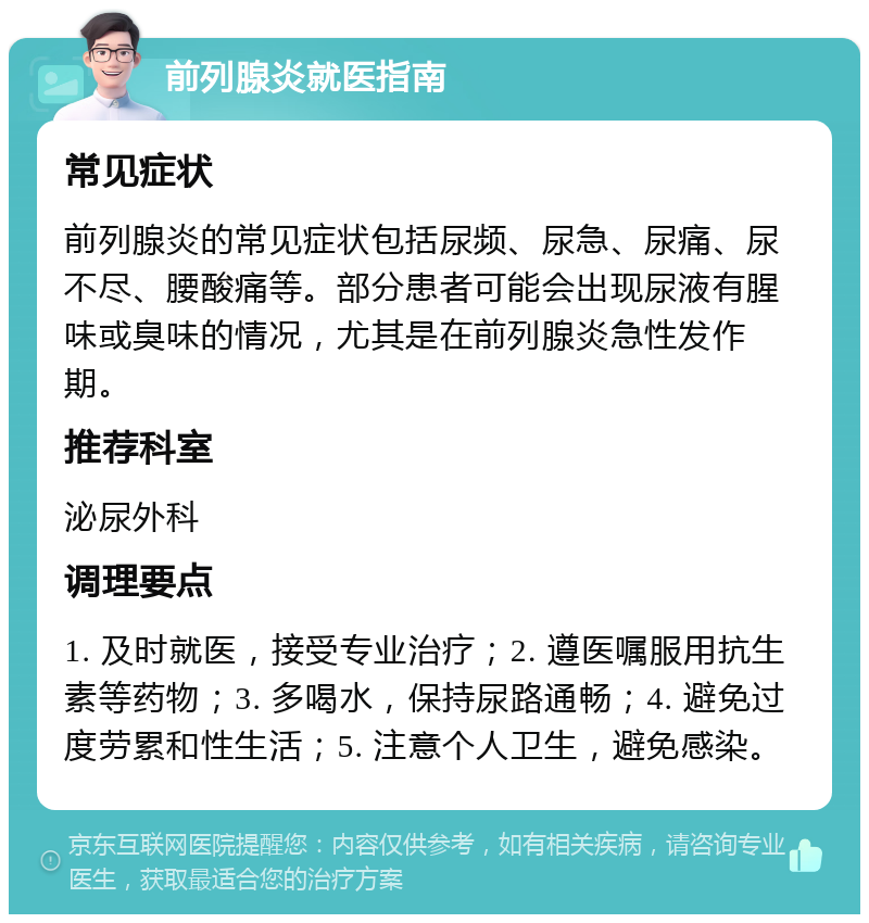 前列腺炎就医指南 常见症状 前列腺炎的常见症状包括尿频、尿急、尿痛、尿不尽、腰酸痛等。部分患者可能会出现尿液有腥味或臭味的情况，尤其是在前列腺炎急性发作期。 推荐科室 泌尿外科 调理要点 1. 及时就医，接受专业治疗；2. 遵医嘱服用抗生素等药物；3. 多喝水，保持尿路通畅；4. 避免过度劳累和性生活；5. 注意个人卫生，避免感染。