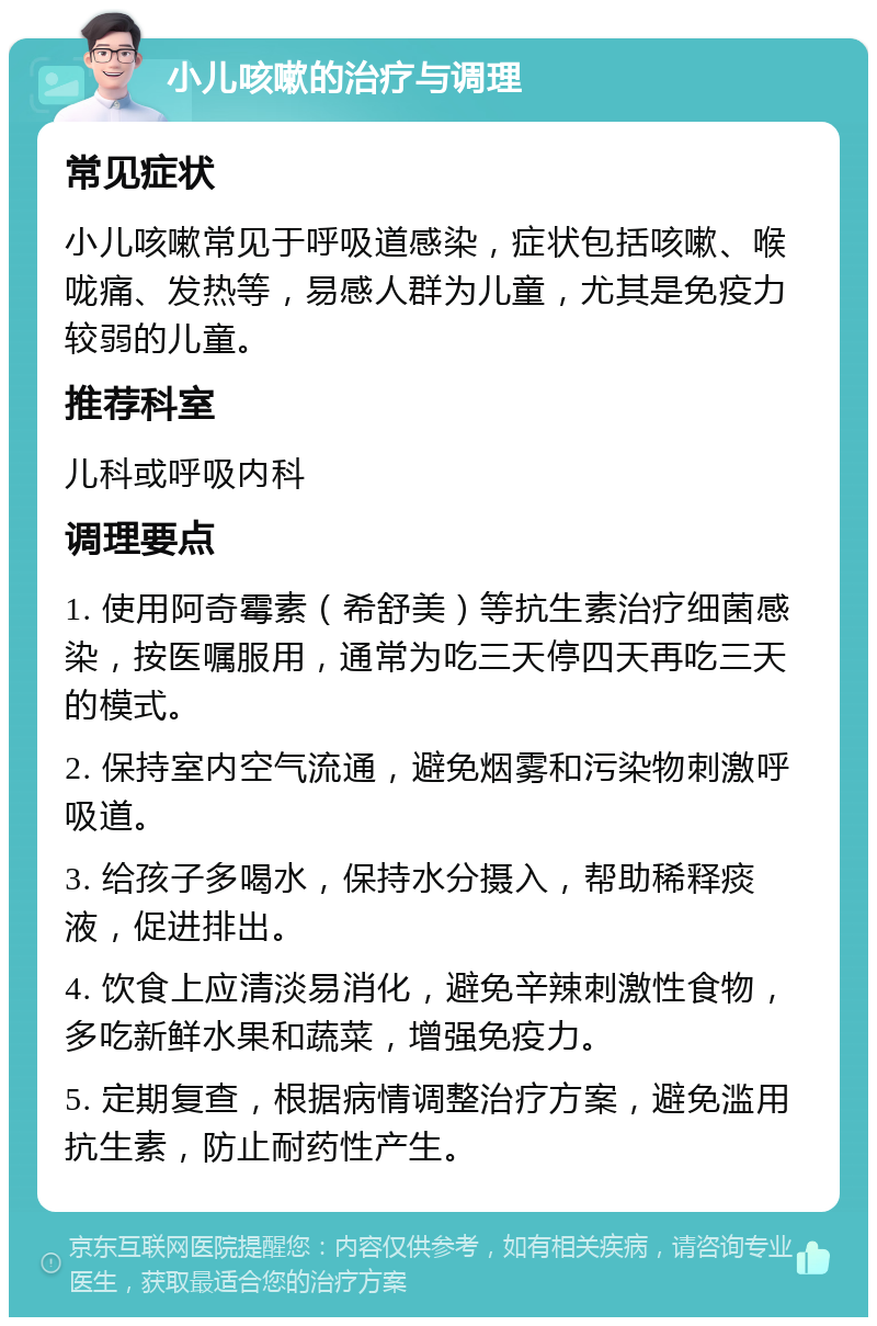 小儿咳嗽的治疗与调理 常见症状 小儿咳嗽常见于呼吸道感染，症状包括咳嗽、喉咙痛、发热等，易感人群为儿童，尤其是免疫力较弱的儿童。 推荐科室 儿科或呼吸内科 调理要点 1. 使用阿奇霉素（希舒美）等抗生素治疗细菌感染，按医嘱服用，通常为吃三天停四天再吃三天的模式。 2. 保持室内空气流通，避免烟雾和污染物刺激呼吸道。 3. 给孩子多喝水，保持水分摄入，帮助稀释痰液，促进排出。 4. 饮食上应清淡易消化，避免辛辣刺激性食物，多吃新鲜水果和蔬菜，增强免疫力。 5. 定期复查，根据病情调整治疗方案，避免滥用抗生素，防止耐药性产生。