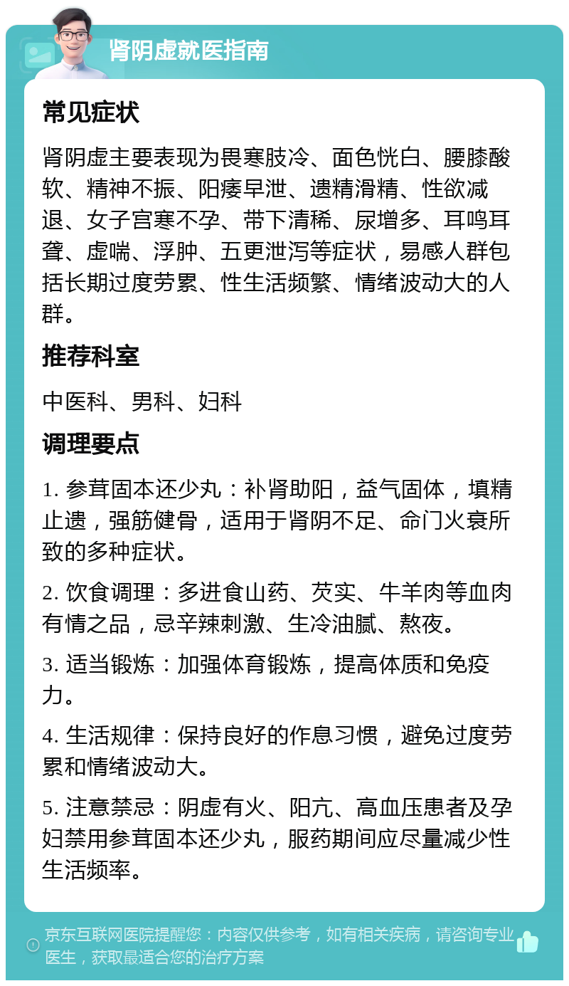 肾阴虚就医指南 常见症状 肾阴虚主要表现为畏寒肢冷、面色恍白、腰膝酸软、精神不振、阳痿早泄、遗精滑精、性欲减退、女子宫寒不孕、带下清稀、尿增多、耳鸣耳聋、虚喘、浮肿、五更泄泻等症状，易感人群包括长期过度劳累、性生活频繁、情绪波动大的人群。 推荐科室 中医科、男科、妇科 调理要点 1. 参茸固本还少丸：补肾助阳，益气固体，填精止遗，强筋健骨，适用于肾阴不足、命门火衰所致的多种症状。 2. 饮食调理：多进食山药、芡实、牛羊肉等血肉有情之品，忌辛辣刺激、生冷油腻、熬夜。 3. 适当锻炼：加强体育锻炼，提高体质和免疫力。 4. 生活规律：保持良好的作息习惯，避免过度劳累和情绪波动大。 5. 注意禁忌：阴虚有火、阳亢、高血压患者及孕妇禁用参茸固本还少丸，服药期间应尽量减少性生活频率。