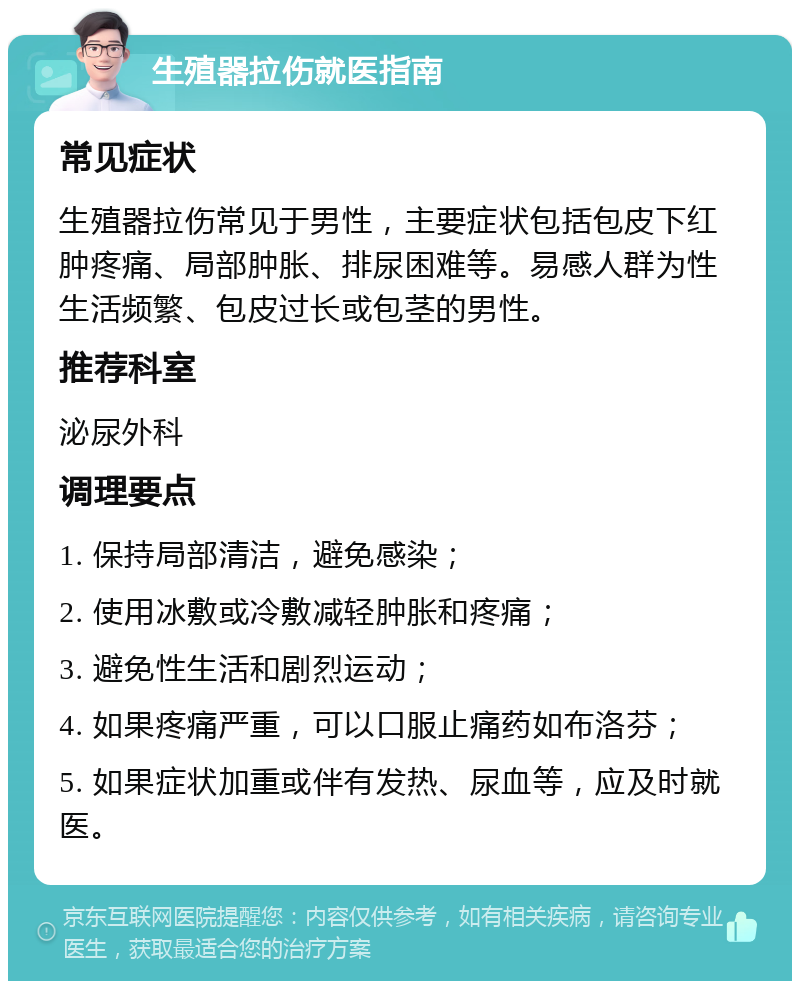 生殖器拉伤就医指南 常见症状 生殖器拉伤常见于男性，主要症状包括包皮下红肿疼痛、局部肿胀、排尿困难等。易感人群为性生活频繁、包皮过长或包茎的男性。 推荐科室 泌尿外科 调理要点 1. 保持局部清洁，避免感染； 2. 使用冰敷或冷敷减轻肿胀和疼痛； 3. 避免性生活和剧烈运动； 4. 如果疼痛严重，可以口服止痛药如布洛芬； 5. 如果症状加重或伴有发热、尿血等，应及时就医。