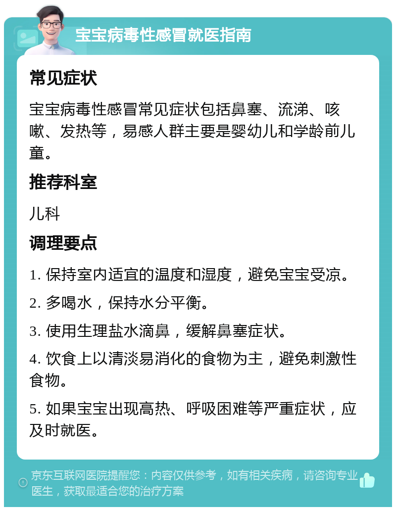 宝宝病毒性感冒就医指南 常见症状 宝宝病毒性感冒常见症状包括鼻塞、流涕、咳嗽、发热等，易感人群主要是婴幼儿和学龄前儿童。 推荐科室 儿科 调理要点 1. 保持室内适宜的温度和湿度，避免宝宝受凉。 2. 多喝水，保持水分平衡。 3. 使用生理盐水滴鼻，缓解鼻塞症状。 4. 饮食上以清淡易消化的食物为主，避免刺激性食物。 5. 如果宝宝出现高热、呼吸困难等严重症状，应及时就医。