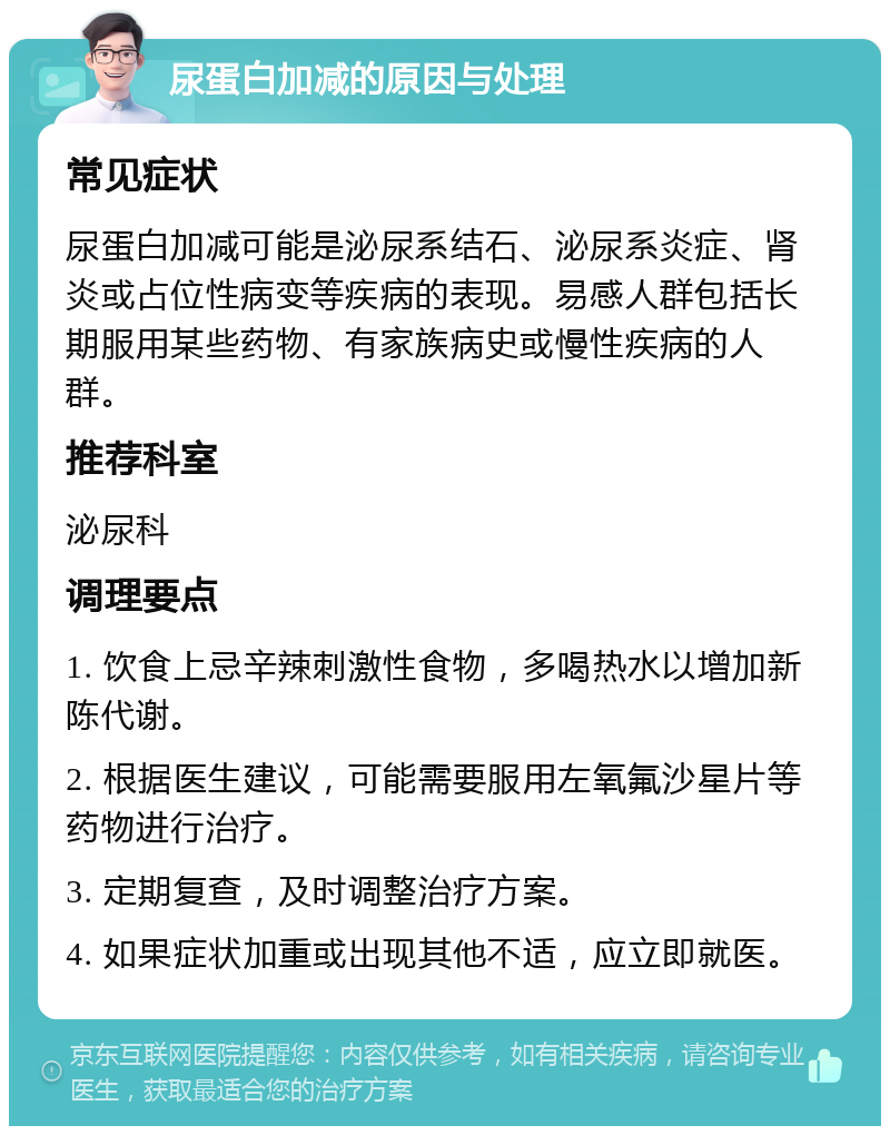 尿蛋白加减的原因与处理 常见症状 尿蛋白加减可能是泌尿系结石、泌尿系炎症、肾炎或占位性病变等疾病的表现。易感人群包括长期服用某些药物、有家族病史或慢性疾病的人群。 推荐科室 泌尿科 调理要点 1. 饮食上忌辛辣刺激性食物，多喝热水以增加新陈代谢。 2. 根据医生建议，可能需要服用左氧氟沙星片等药物进行治疗。 3. 定期复查，及时调整治疗方案。 4. 如果症状加重或出现其他不适，应立即就医。