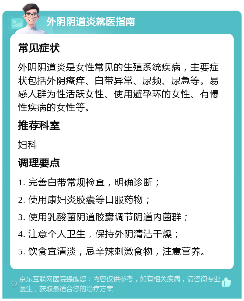 外阴阴道炎就医指南 常见症状 外阴阴道炎是女性常见的生殖系统疾病，主要症状包括外阴瘙痒、白带异常、尿频、尿急等。易感人群为性活跃女性、使用避孕环的女性、有慢性疾病的女性等。 推荐科室 妇科 调理要点 1. 完善白带常规检查，明确诊断； 2. 使用康妇炎胶囊等口服药物； 3. 使用乳酸菌阴道胶囊调节阴道内菌群； 4. 注意个人卫生，保持外阴清洁干燥； 5. 饮食宜清淡，忌辛辣刺激食物，注意营养。