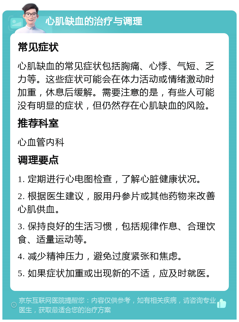 心肌缺血的治疗与调理 常见症状 心肌缺血的常见症状包括胸痛、心悸、气短、乏力等。这些症状可能会在体力活动或情绪激动时加重，休息后缓解。需要注意的是，有些人可能没有明显的症状，但仍然存在心肌缺血的风险。 推荐科室 心血管内科 调理要点 1. 定期进行心电图检查，了解心脏健康状况。 2. 根据医生建议，服用丹参片或其他药物来改善心肌供血。 3. 保持良好的生活习惯，包括规律作息、合理饮食、适量运动等。 4. 减少精神压力，避免过度紧张和焦虑。 5. 如果症状加重或出现新的不适，应及时就医。