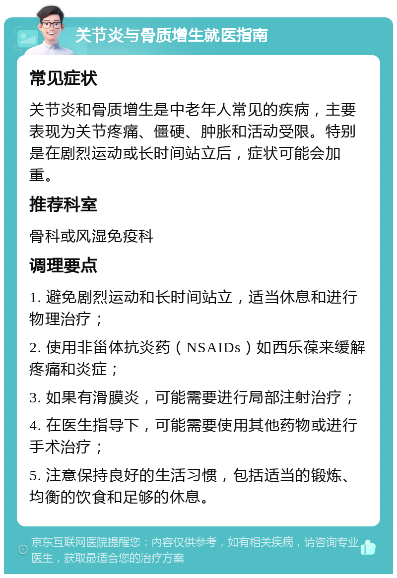 关节炎与骨质增生就医指南 常见症状 关节炎和骨质增生是中老年人常见的疾病，主要表现为关节疼痛、僵硬、肿胀和活动受限。特别是在剧烈运动或长时间站立后，症状可能会加重。 推荐科室 骨科或风湿免疫科 调理要点 1. 避免剧烈运动和长时间站立，适当休息和进行物理治疗； 2. 使用非甾体抗炎药（NSAIDs）如西乐葆来缓解疼痛和炎症； 3. 如果有滑膜炎，可能需要进行局部注射治疗； 4. 在医生指导下，可能需要使用其他药物或进行手术治疗； 5. 注意保持良好的生活习惯，包括适当的锻炼、均衡的饮食和足够的休息。