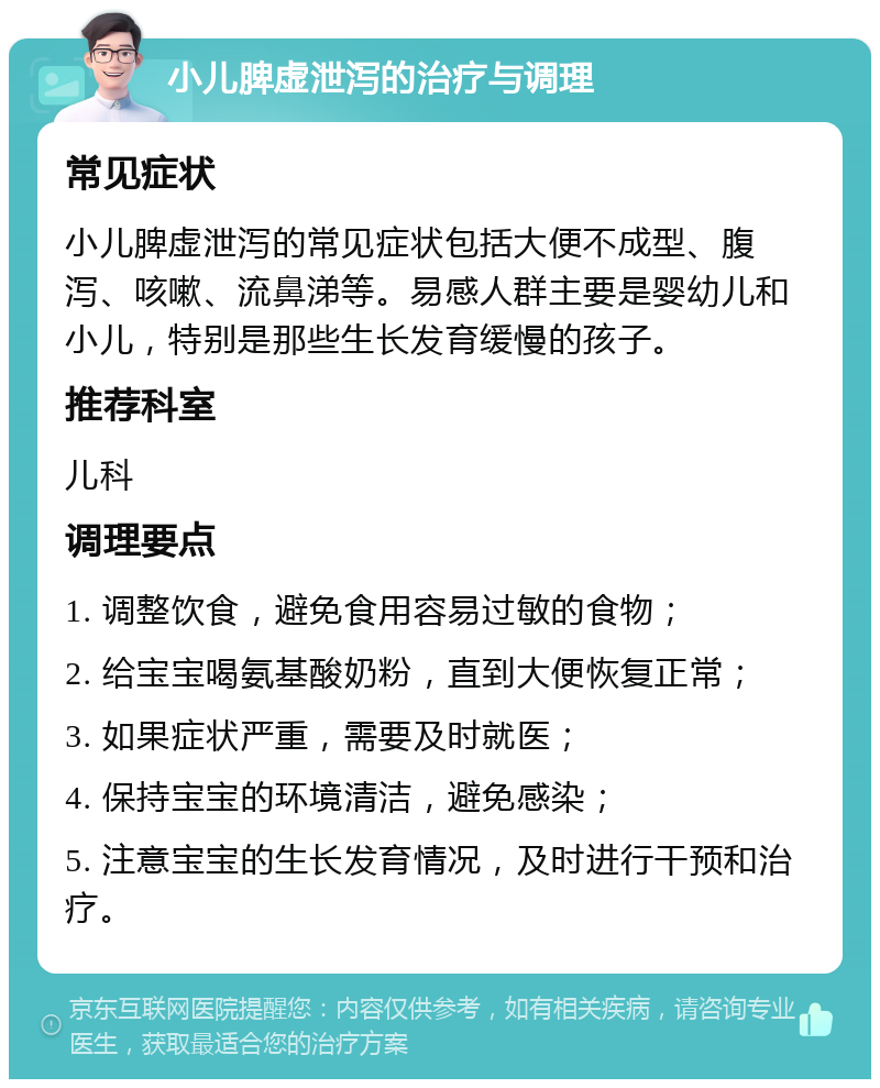 小儿脾虚泄泻的治疗与调理 常见症状 小儿脾虚泄泻的常见症状包括大便不成型、腹泻、咳嗽、流鼻涕等。易感人群主要是婴幼儿和小儿，特别是那些生长发育缓慢的孩子。 推荐科室 儿科 调理要点 1. 调整饮食，避免食用容易过敏的食物； 2. 给宝宝喝氨基酸奶粉，直到大便恢复正常； 3. 如果症状严重，需要及时就医； 4. 保持宝宝的环境清洁，避免感染； 5. 注意宝宝的生长发育情况，及时进行干预和治疗。