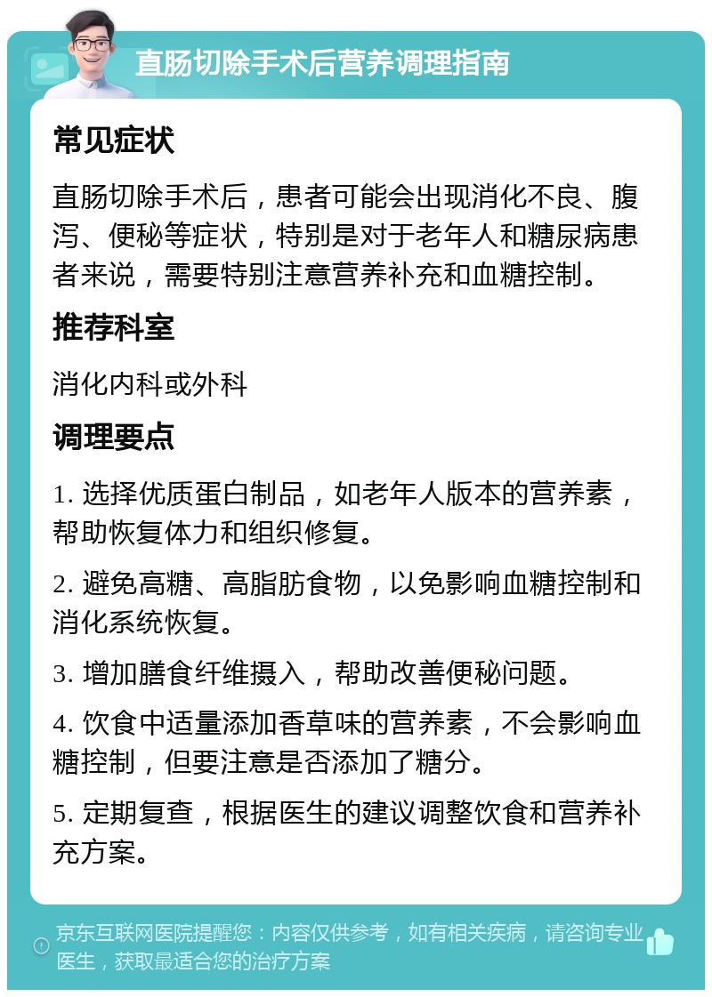 直肠切除手术后营养调理指南 常见症状 直肠切除手术后，患者可能会出现消化不良、腹泻、便秘等症状，特别是对于老年人和糖尿病患者来说，需要特别注意营养补充和血糖控制。 推荐科室 消化内科或外科 调理要点 1. 选择优质蛋白制品，如老年人版本的营养素，帮助恢复体力和组织修复。 2. 避免高糖、高脂肪食物，以免影响血糖控制和消化系统恢复。 3. 增加膳食纤维摄入，帮助改善便秘问题。 4. 饮食中适量添加香草味的营养素，不会影响血糖控制，但要注意是否添加了糖分。 5. 定期复查，根据医生的建议调整饮食和营养补充方案。