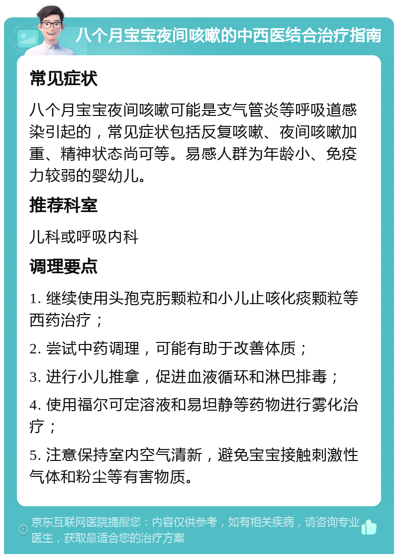 八个月宝宝夜间咳嗽的中西医结合治疗指南 常见症状 八个月宝宝夜间咳嗽可能是支气管炎等呼吸道感染引起的，常见症状包括反复咳嗽、夜间咳嗽加重、精神状态尚可等。易感人群为年龄小、免疫力较弱的婴幼儿。 推荐科室 儿科或呼吸内科 调理要点 1. 继续使用头孢克肟颗粒和小儿止咳化痰颗粒等西药治疗； 2. 尝试中药调理，可能有助于改善体质； 3. 进行小儿推拿，促进血液循环和淋巴排毒； 4. 使用福尔可定溶液和易坦静等药物进行雾化治疗； 5. 注意保持室内空气清新，避免宝宝接触刺激性气体和粉尘等有害物质。