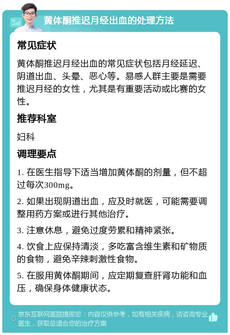 黄体酮推迟月经出血的处理方法 常见症状 黄体酮推迟月经出血的常见症状包括月经延迟、阴道出血、头晕、恶心等。易感人群主要是需要推迟月经的女性，尤其是有重要活动或比赛的女性。 推荐科室 妇科 调理要点 1. 在医生指导下适当增加黄体酮的剂量，但不超过每次300mg。 2. 如果出现阴道出血，应及时就医，可能需要调整用药方案或进行其他治疗。 3. 注意休息，避免过度劳累和精神紧张。 4. 饮食上应保持清淡，多吃富含维生素和矿物质的食物，避免辛辣刺激性食物。 5. 在服用黄体酮期间，应定期复查肝肾功能和血压，确保身体健康状态。