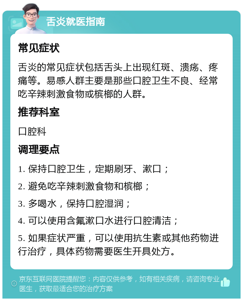 舌炎就医指南 常见症状 舌炎的常见症状包括舌头上出现红斑、溃疡、疼痛等。易感人群主要是那些口腔卫生不良、经常吃辛辣刺激食物或槟榔的人群。 推荐科室 口腔科 调理要点 1. 保持口腔卫生，定期刷牙、漱口； 2. 避免吃辛辣刺激食物和槟榔； 3. 多喝水，保持口腔湿润； 4. 可以使用含氟漱口水进行口腔清洁； 5. 如果症状严重，可以使用抗生素或其他药物进行治疗，具体药物需要医生开具处方。