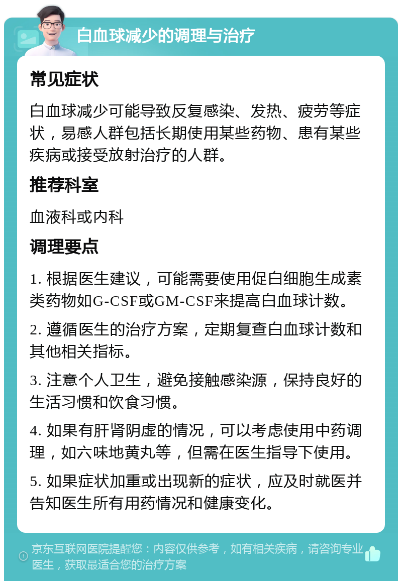 白血球减少的调理与治疗 常见症状 白血球减少可能导致反复感染、发热、疲劳等症状，易感人群包括长期使用某些药物、患有某些疾病或接受放射治疗的人群。 推荐科室 血液科或内科 调理要点 1. 根据医生建议，可能需要使用促白细胞生成素类药物如G-CSF或GM-CSF来提高白血球计数。 2. 遵循医生的治疗方案，定期复查白血球计数和其他相关指标。 3. 注意个人卫生，避免接触感染源，保持良好的生活习惯和饮食习惯。 4. 如果有肝肾阴虚的情况，可以考虑使用中药调理，如六味地黄丸等，但需在医生指导下使用。 5. 如果症状加重或出现新的症状，应及时就医并告知医生所有用药情况和健康变化。