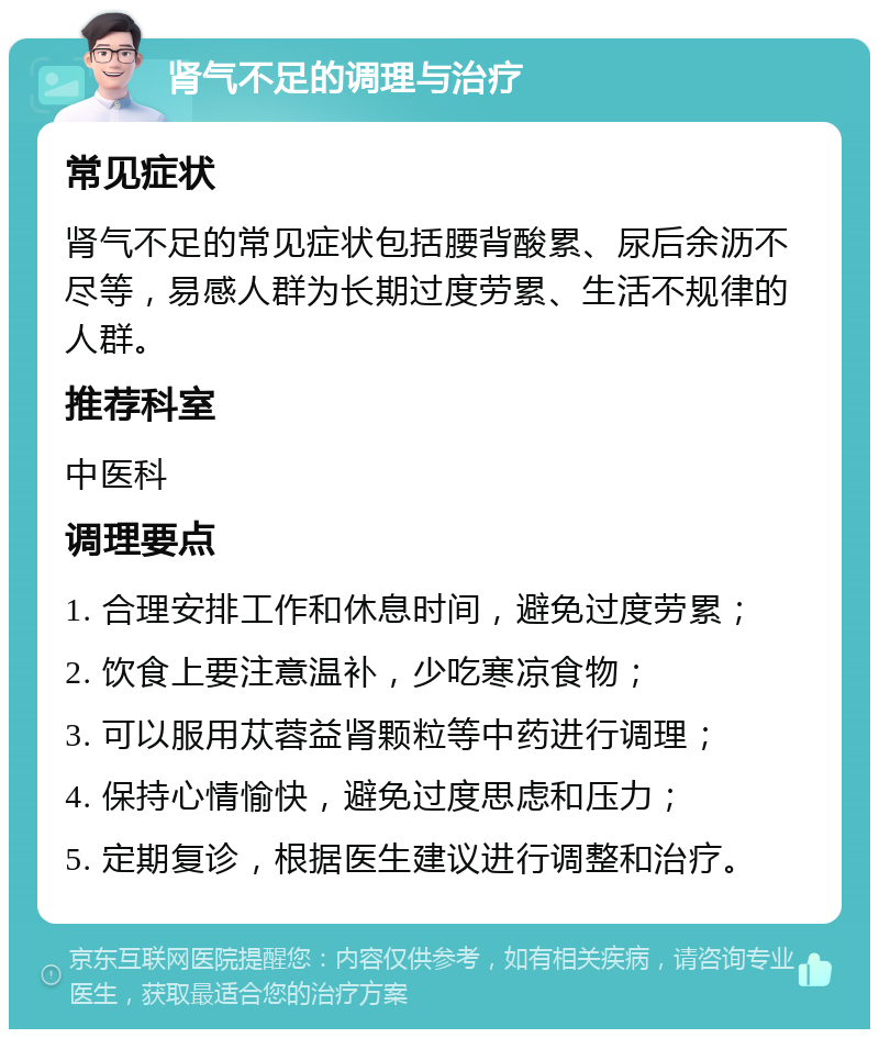 肾气不足的调理与治疗 常见症状 肾气不足的常见症状包括腰背酸累、尿后余沥不尽等，易感人群为长期过度劳累、生活不规律的人群。 推荐科室 中医科 调理要点 1. 合理安排工作和休息时间，避免过度劳累； 2. 饮食上要注意温补，少吃寒凉食物； 3. 可以服用苁蓉益肾颗粒等中药进行调理； 4. 保持心情愉快，避免过度思虑和压力； 5. 定期复诊，根据医生建议进行调整和治疗。