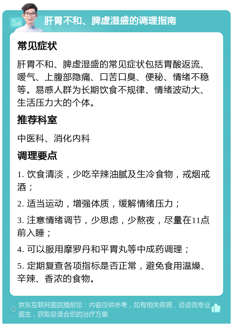 肝胃不和、脾虚湿盛的调理指南 常见症状 肝胃不和、脾虚湿盛的常见症状包括胃酸返流、嗳气、上腹部隐痛、口苦口臭、便秘、情绪不稳等。易感人群为长期饮食不规律、情绪波动大、生活压力大的个体。 推荐科室 中医科、消化内科 调理要点 1. 饮食清淡，少吃辛辣油腻及生冷食物，戒烟戒酒； 2. 适当运动，增强体质，缓解情绪压力； 3. 注意情绪调节，少思虑，少熬夜，尽量在11点前入睡； 4. 可以服用摩罗丹和平胃丸等中成药调理； 5. 定期复查各项指标是否正常，避免食用温燥、辛辣、香浓的食物。