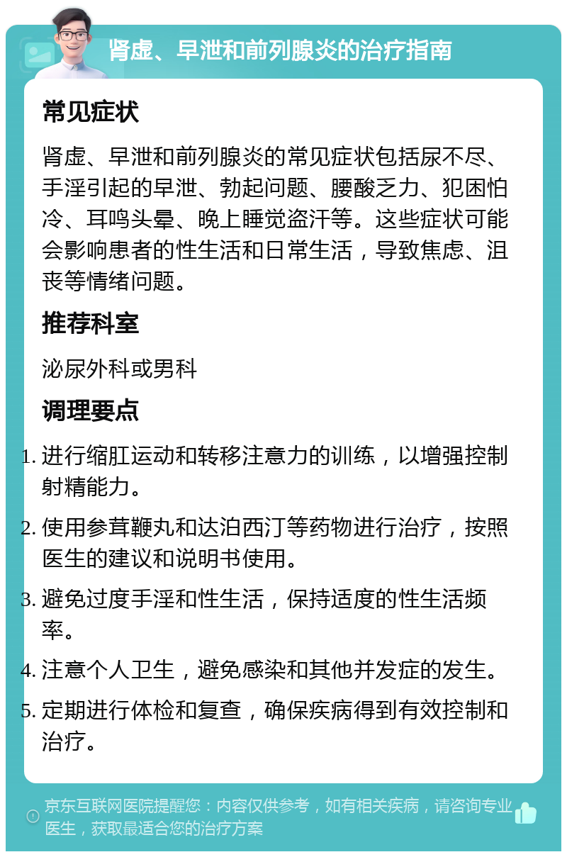 肾虚、早泄和前列腺炎的治疗指南 常见症状 肾虚、早泄和前列腺炎的常见症状包括尿不尽、手淫引起的早泄、勃起问题、腰酸乏力、犯困怕冷、耳鸣头晕、晚上睡觉盗汗等。这些症状可能会影响患者的性生活和日常生活，导致焦虑、沮丧等情绪问题。 推荐科室 泌尿外科或男科 调理要点 进行缩肛运动和转移注意力的训练，以增强控制射精能力。 使用参茸鞭丸和达泊西汀等药物进行治疗，按照医生的建议和说明书使用。 避免过度手淫和性生活，保持适度的性生活频率。 注意个人卫生，避免感染和其他并发症的发生。 定期进行体检和复查，确保疾病得到有效控制和治疗。