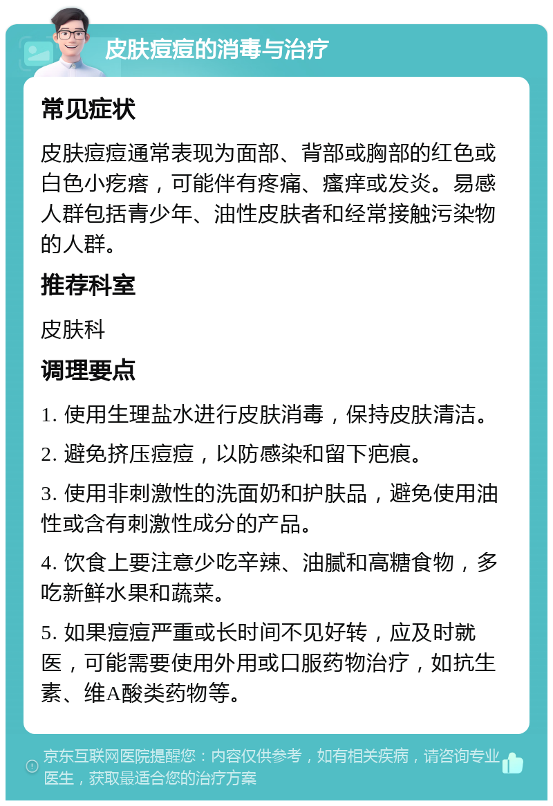 皮肤痘痘的消毒与治疗 常见症状 皮肤痘痘通常表现为面部、背部或胸部的红色或白色小疙瘩，可能伴有疼痛、瘙痒或发炎。易感人群包括青少年、油性皮肤者和经常接触污染物的人群。 推荐科室 皮肤科 调理要点 1. 使用生理盐水进行皮肤消毒，保持皮肤清洁。 2. 避免挤压痘痘，以防感染和留下疤痕。 3. 使用非刺激性的洗面奶和护肤品，避免使用油性或含有刺激性成分的产品。 4. 饮食上要注意少吃辛辣、油腻和高糖食物，多吃新鲜水果和蔬菜。 5. 如果痘痘严重或长时间不见好转，应及时就医，可能需要使用外用或口服药物治疗，如抗生素、维A酸类药物等。