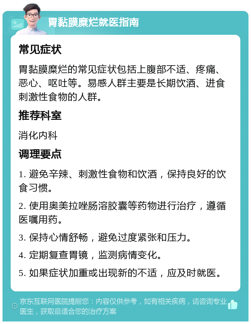 胃黏膜糜烂就医指南 常见症状 胃黏膜糜烂的常见症状包括上腹部不适、疼痛、恶心、呕吐等。易感人群主要是长期饮酒、进食刺激性食物的人群。 推荐科室 消化内科 调理要点 1. 避免辛辣、刺激性食物和饮酒，保持良好的饮食习惯。 2. 使用奥美拉唑肠溶胶囊等药物进行治疗，遵循医嘱用药。 3. 保持心情舒畅，避免过度紧张和压力。 4. 定期复查胃镜，监测病情变化。 5. 如果症状加重或出现新的不适，应及时就医。