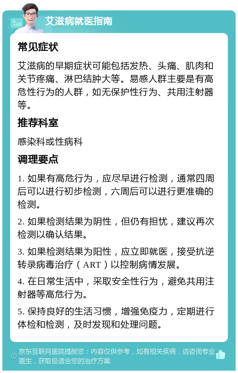 艾滋病就医指南 常见症状 艾滋病的早期症状可能包括发热、头痛、肌肉和关节疼痛、淋巴结肿大等。易感人群主要是有高危性行为的人群，如无保护性行为、共用注射器等。 推荐科室 感染科或性病科 调理要点 1. 如果有高危行为，应尽早进行检测，通常四周后可以进行初步检测，六周后可以进行更准确的检测。 2. 如果检测结果为阴性，但仍有担忧，建议再次检测以确认结果。 3. 如果检测结果为阳性，应立即就医，接受抗逆转录病毒治疗（ART）以控制病情发展。 4. 在日常生活中，采取安全性行为，避免共用注射器等高危行为。 5. 保持良好的生活习惯，增强免疫力，定期进行体检和检测，及时发现和处理问题。