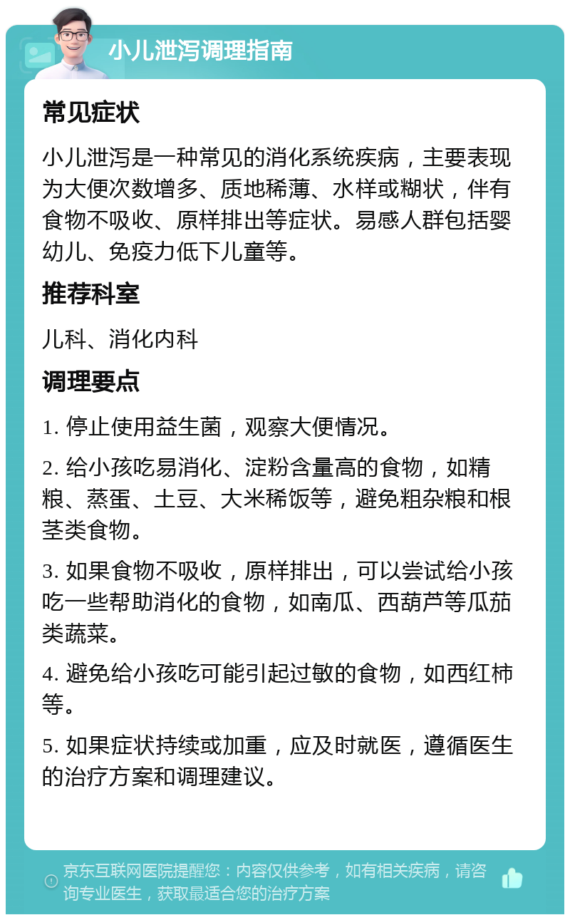 小儿泄泻调理指南 常见症状 小儿泄泻是一种常见的消化系统疾病，主要表现为大便次数增多、质地稀薄、水样或糊状，伴有食物不吸收、原样排出等症状。易感人群包括婴幼儿、免疫力低下儿童等。 推荐科室 儿科、消化内科 调理要点 1. 停止使用益生菌，观察大便情况。 2. 给小孩吃易消化、淀粉含量高的食物，如精粮、蒸蛋、土豆、大米稀饭等，避免粗杂粮和根茎类食物。 3. 如果食物不吸收，原样排出，可以尝试给小孩吃一些帮助消化的食物，如南瓜、西葫芦等瓜茄类蔬菜。 4. 避免给小孩吃可能引起过敏的食物，如西红柿等。 5. 如果症状持续或加重，应及时就医，遵循医生的治疗方案和调理建议。