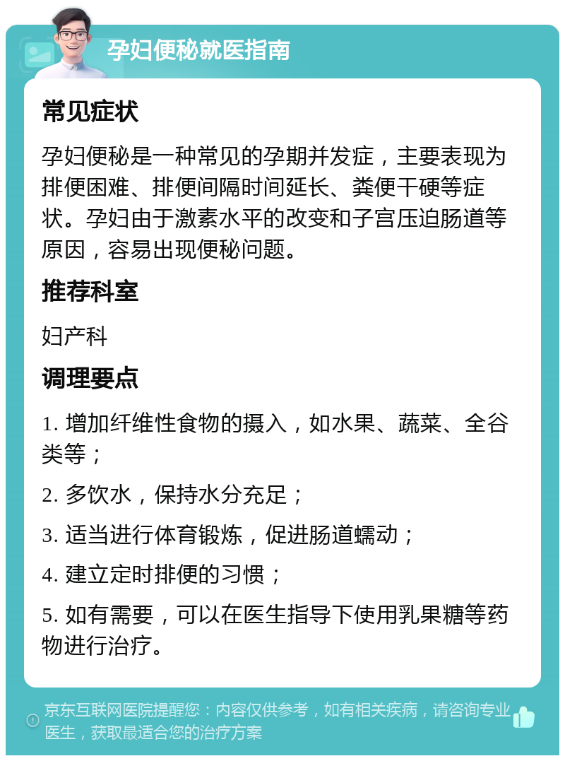 孕妇便秘就医指南 常见症状 孕妇便秘是一种常见的孕期并发症，主要表现为排便困难、排便间隔时间延长、粪便干硬等症状。孕妇由于激素水平的改变和子宫压迫肠道等原因，容易出现便秘问题。 推荐科室 妇产科 调理要点 1. 增加纤维性食物的摄入，如水果、蔬菜、全谷类等； 2. 多饮水，保持水分充足； 3. 适当进行体育锻炼，促进肠道蠕动； 4. 建立定时排便的习惯； 5. 如有需要，可以在医生指导下使用乳果糖等药物进行治疗。