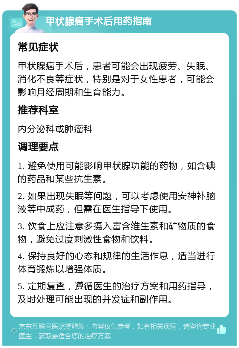 甲状腺癌手术后用药指南 常见症状 甲状腺癌手术后，患者可能会出现疲劳、失眠、消化不良等症状，特别是对于女性患者，可能会影响月经周期和生育能力。 推荐科室 内分泌科或肿瘤科 调理要点 1. 避免使用可能影响甲状腺功能的药物，如含碘的药品和某些抗生素。 2. 如果出现失眠等问题，可以考虑使用安神补脑液等中成药，但需在医生指导下使用。 3. 饮食上应注意多摄入富含维生素和矿物质的食物，避免过度刺激性食物和饮料。 4. 保持良好的心态和规律的生活作息，适当进行体育锻炼以增强体质。 5. 定期复查，遵循医生的治疗方案和用药指导，及时处理可能出现的并发症和副作用。