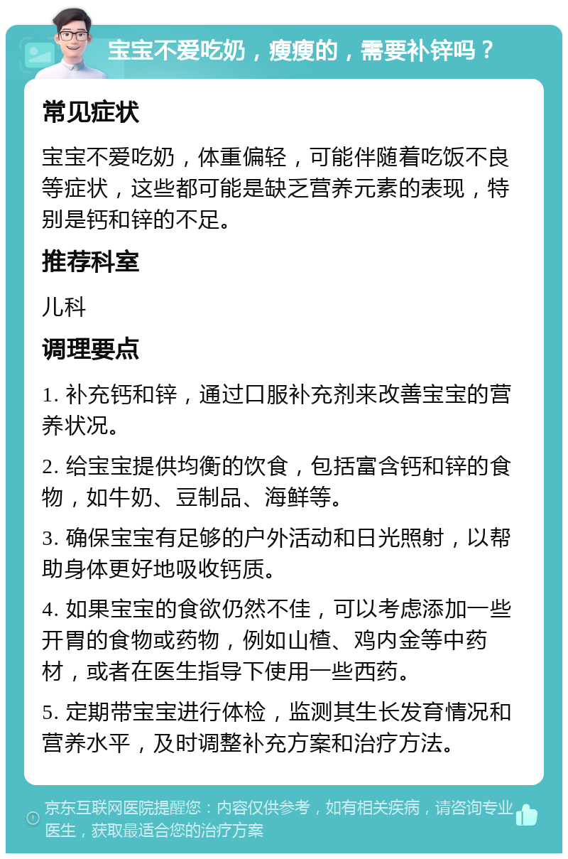 宝宝不爱吃奶，瘦瘦的，需要补锌吗？ 常见症状 宝宝不爱吃奶，体重偏轻，可能伴随着吃饭不良等症状，这些都可能是缺乏营养元素的表现，特别是钙和锌的不足。 推荐科室 儿科 调理要点 1. 补充钙和锌，通过口服补充剂来改善宝宝的营养状况。 2. 给宝宝提供均衡的饮食，包括富含钙和锌的食物，如牛奶、豆制品、海鲜等。 3. 确保宝宝有足够的户外活动和日光照射，以帮助身体更好地吸收钙质。 4. 如果宝宝的食欲仍然不佳，可以考虑添加一些开胃的食物或药物，例如山楂、鸡内金等中药材，或者在医生指导下使用一些西药。 5. 定期带宝宝进行体检，监测其生长发育情况和营养水平，及时调整补充方案和治疗方法。