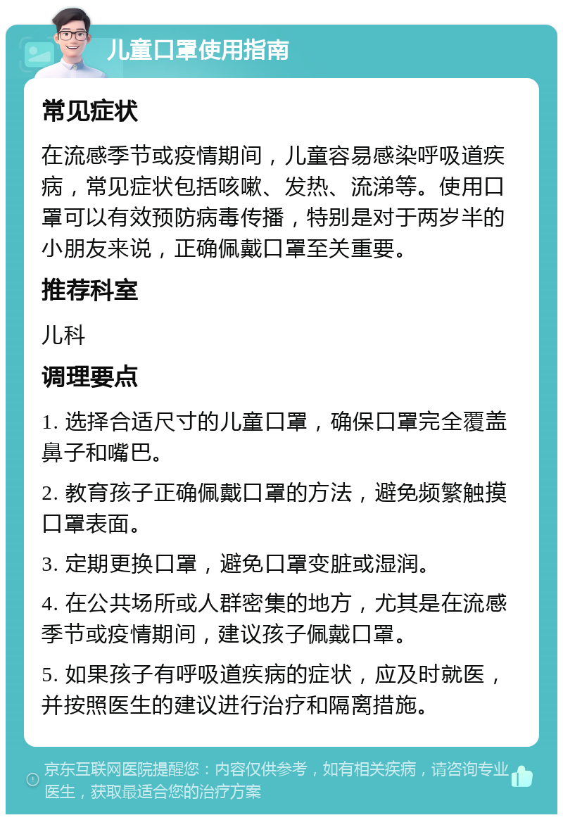 儿童口罩使用指南 常见症状 在流感季节或疫情期间，儿童容易感染呼吸道疾病，常见症状包括咳嗽、发热、流涕等。使用口罩可以有效预防病毒传播，特别是对于两岁半的小朋友来说，正确佩戴口罩至关重要。 推荐科室 儿科 调理要点 1. 选择合适尺寸的儿童口罩，确保口罩完全覆盖鼻子和嘴巴。 2. 教育孩子正确佩戴口罩的方法，避免频繁触摸口罩表面。 3. 定期更换口罩，避免口罩变脏或湿润。 4. 在公共场所或人群密集的地方，尤其是在流感季节或疫情期间，建议孩子佩戴口罩。 5. 如果孩子有呼吸道疾病的症状，应及时就医，并按照医生的建议进行治疗和隔离措施。