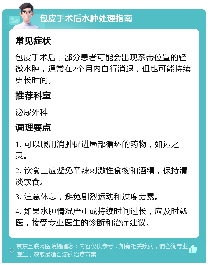 包皮手术后水肿处理指南 常见症状 包皮手术后，部分患者可能会出现系带位置的轻微水肿，通常在2个月内自行消退，但也可能持续更长时间。 推荐科室 泌尿外科 调理要点 1. 可以服用消肿促进局部循环的药物，如迈之灵。 2. 饮食上应避免辛辣刺激性食物和酒精，保持清淡饮食。 3. 注意休息，避免剧烈运动和过度劳累。 4. 如果水肿情况严重或持续时间过长，应及时就医，接受专业医生的诊断和治疗建议。