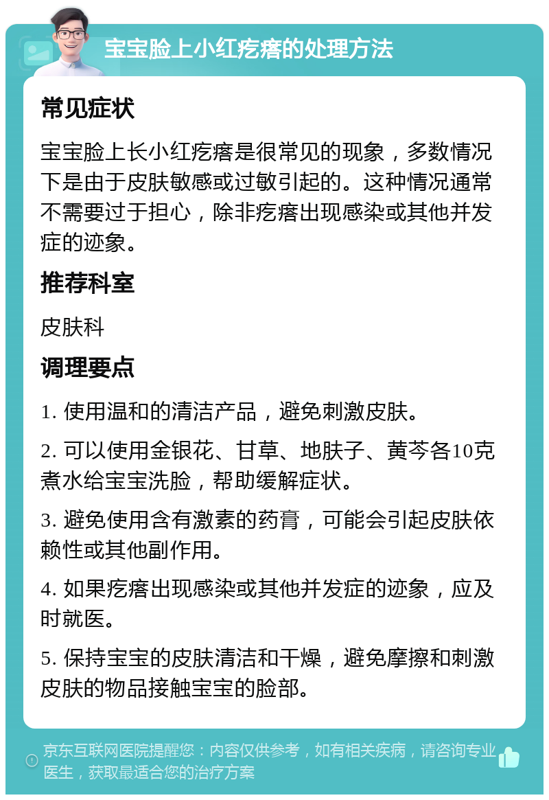 宝宝脸上小红疙瘩的处理方法 常见症状 宝宝脸上长小红疙瘩是很常见的现象，多数情况下是由于皮肤敏感或过敏引起的。这种情况通常不需要过于担心，除非疙瘩出现感染或其他并发症的迹象。 推荐科室 皮肤科 调理要点 1. 使用温和的清洁产品，避免刺激皮肤。 2. 可以使用金银花、甘草、地肤子、黄芩各10克煮水给宝宝洗脸，帮助缓解症状。 3. 避免使用含有激素的药膏，可能会引起皮肤依赖性或其他副作用。 4. 如果疙瘩出现感染或其他并发症的迹象，应及时就医。 5. 保持宝宝的皮肤清洁和干燥，避免摩擦和刺激皮肤的物品接触宝宝的脸部。