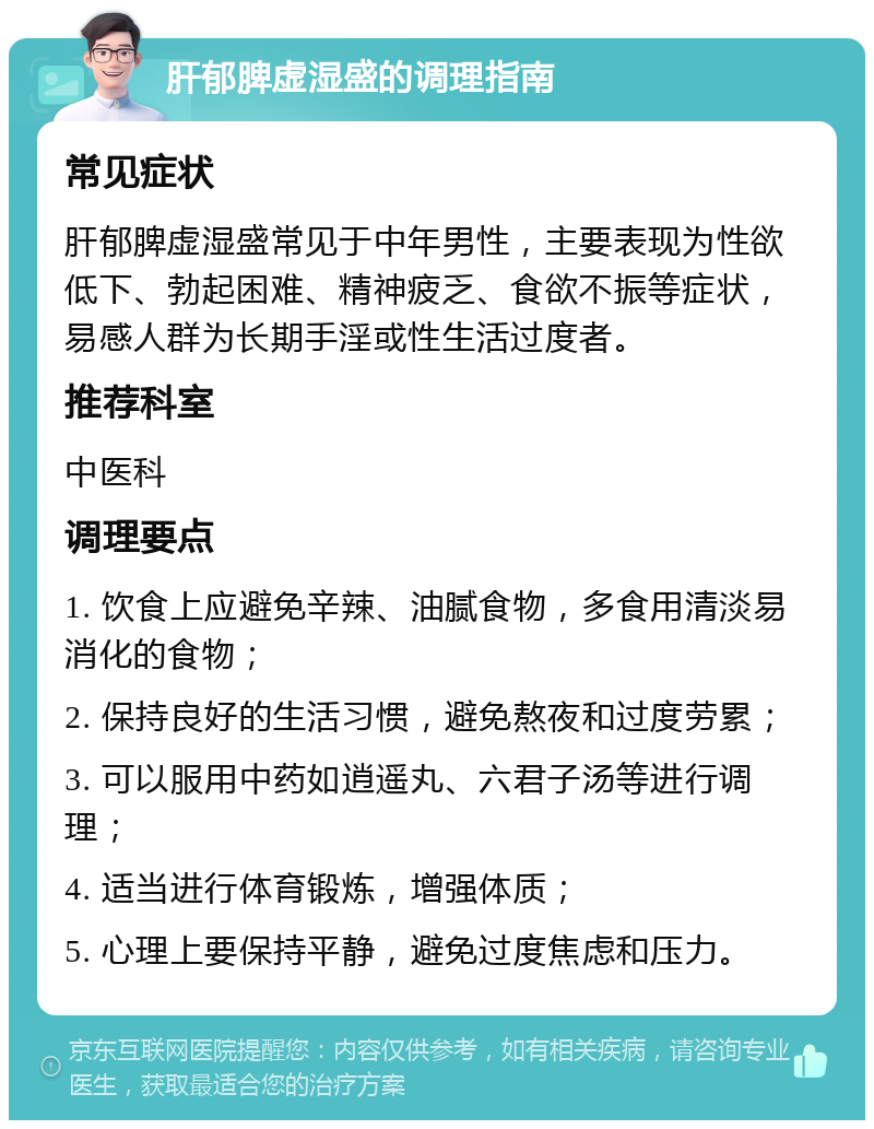 肝郁脾虚湿盛的调理指南 常见症状 肝郁脾虚湿盛常见于中年男性，主要表现为性欲低下、勃起困难、精神疲乏、食欲不振等症状，易感人群为长期手淫或性生活过度者。 推荐科室 中医科 调理要点 1. 饮食上应避免辛辣、油腻食物，多食用清淡易消化的食物； 2. 保持良好的生活习惯，避免熬夜和过度劳累； 3. 可以服用中药如逍遥丸、六君子汤等进行调理； 4. 适当进行体育锻炼，增强体质； 5. 心理上要保持平静，避免过度焦虑和压力。