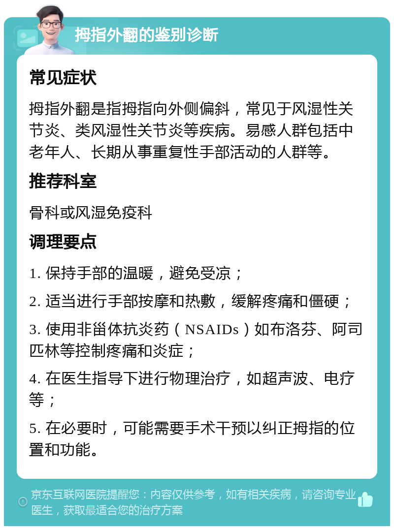 拇指外翻的鉴别诊断 常见症状 拇指外翻是指拇指向外侧偏斜，常见于风湿性关节炎、类风湿性关节炎等疾病。易感人群包括中老年人、长期从事重复性手部活动的人群等。 推荐科室 骨科或风湿免疫科 调理要点 1. 保持手部的温暖，避免受凉； 2. 适当进行手部按摩和热敷，缓解疼痛和僵硬； 3. 使用非甾体抗炎药（NSAIDs）如布洛芬、阿司匹林等控制疼痛和炎症； 4. 在医生指导下进行物理治疗，如超声波、电疗等； 5. 在必要时，可能需要手术干预以纠正拇指的位置和功能。