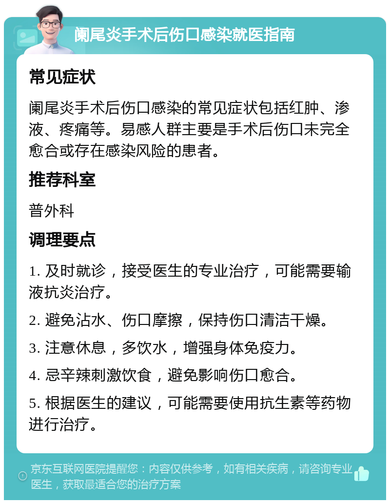 阑尾炎手术后伤口感染就医指南 常见症状 阑尾炎手术后伤口感染的常见症状包括红肿、渗液、疼痛等。易感人群主要是手术后伤口未完全愈合或存在感染风险的患者。 推荐科室 普外科 调理要点 1. 及时就诊，接受医生的专业治疗，可能需要输液抗炎治疗。 2. 避免沾水、伤口摩擦，保持伤口清洁干燥。 3. 注意休息，多饮水，增强身体免疫力。 4. 忌辛辣刺激饮食，避免影响伤口愈合。 5. 根据医生的建议，可能需要使用抗生素等药物进行治疗。