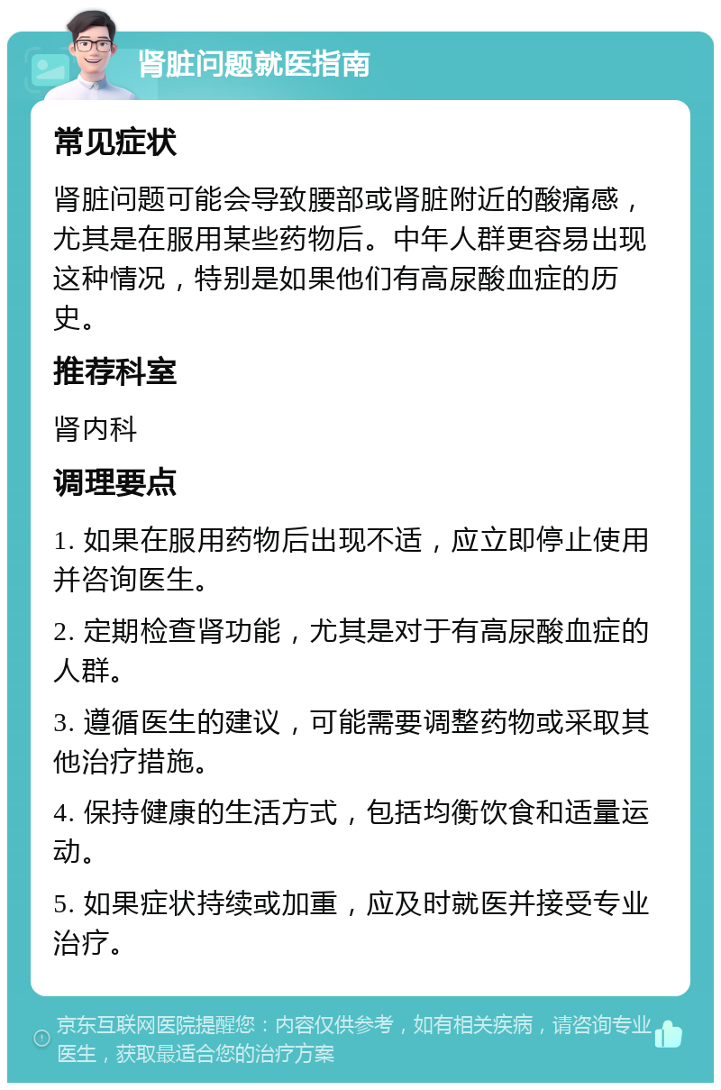 肾脏问题就医指南 常见症状 肾脏问题可能会导致腰部或肾脏附近的酸痛感，尤其是在服用某些药物后。中年人群更容易出现这种情况，特别是如果他们有高尿酸血症的历史。 推荐科室 肾内科 调理要点 1. 如果在服用药物后出现不适，应立即停止使用并咨询医生。 2. 定期检查肾功能，尤其是对于有高尿酸血症的人群。 3. 遵循医生的建议，可能需要调整药物或采取其他治疗措施。 4. 保持健康的生活方式，包括均衡饮食和适量运动。 5. 如果症状持续或加重，应及时就医并接受专业治疗。