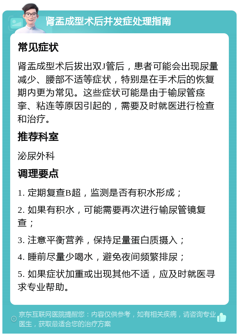 肾盂成型术后并发症处理指南 常见症状 肾盂成型术后拔出双J管后，患者可能会出现尿量减少、腰部不适等症状，特别是在手术后的恢复期内更为常见。这些症状可能是由于输尿管痉挛、粘连等原因引起的，需要及时就医进行检查和治疗。 推荐科室 泌尿外科 调理要点 1. 定期复查B超，监测是否有积水形成； 2. 如果有积水，可能需要再次进行输尿管镜复查； 3. 注意平衡营养，保持足量蛋白质摄入； 4. 睡前尽量少喝水，避免夜间频繁排尿； 5. 如果症状加重或出现其他不适，应及时就医寻求专业帮助。