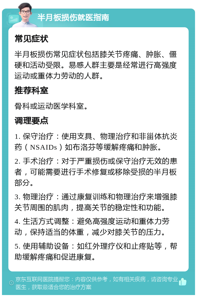 半月板损伤就医指南 常见症状 半月板损伤常见症状包括膝关节疼痛、肿胀、僵硬和活动受限。易感人群主要是经常进行高强度运动或重体力劳动的人群。 推荐科室 骨科或运动医学科室。 调理要点 1. 保守治疗：使用支具、物理治疗和非甾体抗炎药（NSAIDs）如布洛芬等缓解疼痛和肿胀。 2. 手术治疗：对于严重损伤或保守治疗无效的患者，可能需要进行手术修复或移除受损的半月板部分。 3. 物理治疗：通过康复训练和物理治疗来增强膝关节周围的肌肉，提高关节的稳定性和功能。 4. 生活方式调整：避免高强度运动和重体力劳动，保持适当的体重，减少对膝关节的压力。 5. 使用辅助设备：如红外理疗仪和止疼贴等，帮助缓解疼痛和促进康复。