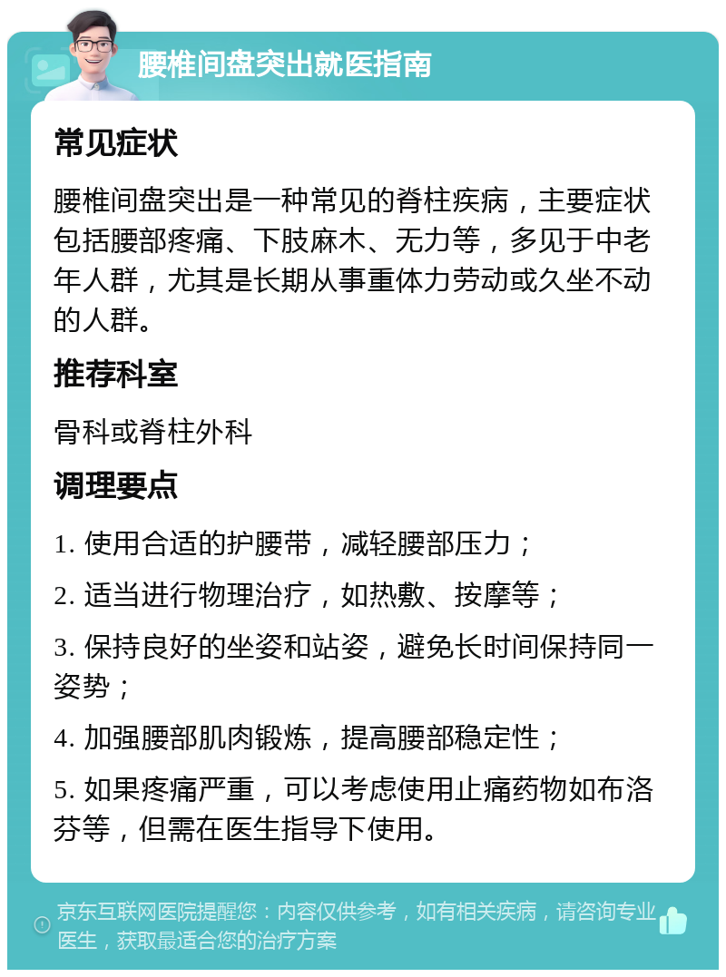 腰椎间盘突出就医指南 常见症状 腰椎间盘突出是一种常见的脊柱疾病，主要症状包括腰部疼痛、下肢麻木、无力等，多见于中老年人群，尤其是长期从事重体力劳动或久坐不动的人群。 推荐科室 骨科或脊柱外科 调理要点 1. 使用合适的护腰带，减轻腰部压力； 2. 适当进行物理治疗，如热敷、按摩等； 3. 保持良好的坐姿和站姿，避免长时间保持同一姿势； 4. 加强腰部肌肉锻炼，提高腰部稳定性； 5. 如果疼痛严重，可以考虑使用止痛药物如布洛芬等，但需在医生指导下使用。