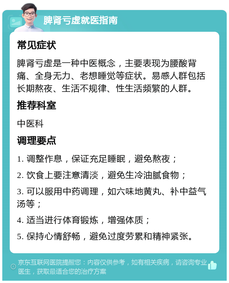 脾肾亏虚就医指南 常见症状 脾肾亏虚是一种中医概念，主要表现为腰酸背痛、全身无力、老想睡觉等症状。易感人群包括长期熬夜、生活不规律、性生活频繁的人群。 推荐科室 中医科 调理要点 1. 调整作息，保证充足睡眠，避免熬夜； 2. 饮食上要注意清淡，避免生冷油腻食物； 3. 可以服用中药调理，如六味地黄丸、补中益气汤等； 4. 适当进行体育锻炼，增强体质； 5. 保持心情舒畅，避免过度劳累和精神紧张。