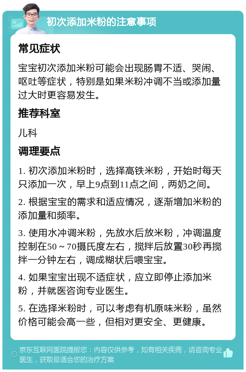 初次添加米粉的注意事项 常见症状 宝宝初次添加米粉可能会出现肠胃不适、哭闹、呕吐等症状，特别是如果米粉冲调不当或添加量过大时更容易发生。 推荐科室 儿科 调理要点 1. 初次添加米粉时，选择高铁米粉，开始时每天只添加一次，早上9点到11点之间，两奶之间。 2. 根据宝宝的需求和适应情况，逐渐增加米粉的添加量和频率。 3. 使用水冲调米粉，先放水后放米粉，冲调温度控制在50～70摄氏度左右，搅拌后放置30秒再搅拌一分钟左右，调成糊状后喂宝宝。 4. 如果宝宝出现不适症状，应立即停止添加米粉，并就医咨询专业医生。 5. 在选择米粉时，可以考虑有机原味米粉，虽然价格可能会高一些，但相对更安全、更健康。