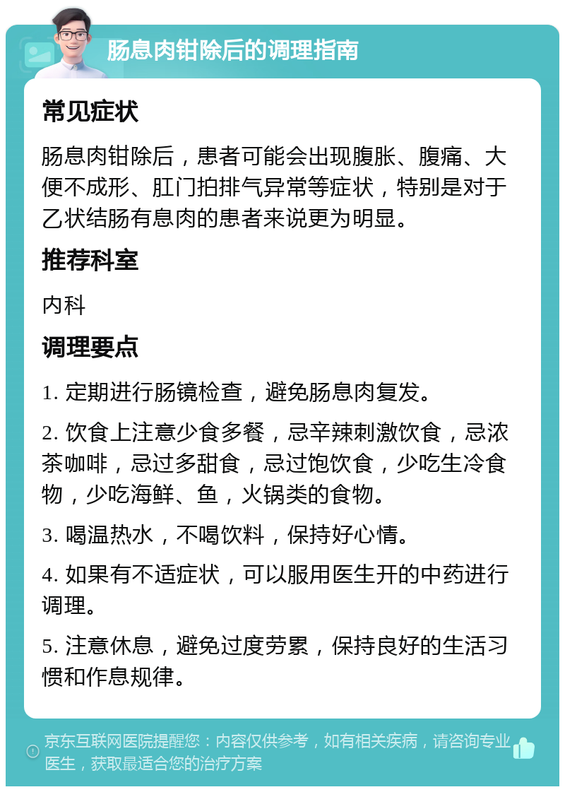 肠息肉钳除后的调理指南 常见症状 肠息肉钳除后，患者可能会出现腹胀、腹痛、大便不成形、肛门拍排气异常等症状，特别是对于乙状结肠有息肉的患者来说更为明显。 推荐科室 内科 调理要点 1. 定期进行肠镜检查，避免肠息肉复发。 2. 饮食上注意少食多餐，忌辛辣刺激饮食，忌浓茶咖啡，忌过多甜食，忌过饱饮食，少吃生冷食物，少吃海鲜、鱼，火锅类的食物。 3. 喝温热水，不喝饮料，保持好心情。 4. 如果有不适症状，可以服用医生开的中药进行调理。 5. 注意休息，避免过度劳累，保持良好的生活习惯和作息规律。