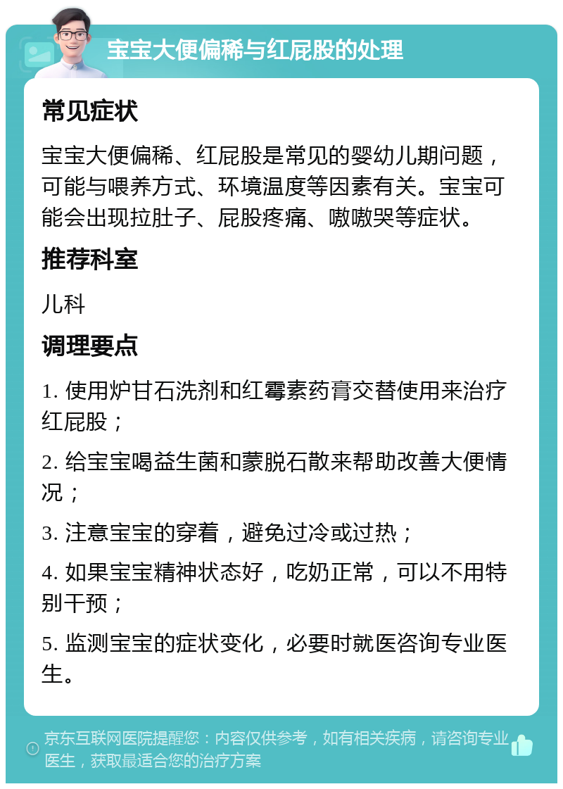 宝宝大便偏稀与红屁股的处理 常见症状 宝宝大便偏稀、红屁股是常见的婴幼儿期问题，可能与喂养方式、环境温度等因素有关。宝宝可能会出现拉肚子、屁股疼痛、嗷嗷哭等症状。 推荐科室 儿科 调理要点 1. 使用炉甘石洗剂和红霉素药膏交替使用来治疗红屁股； 2. 给宝宝喝益生菌和蒙脱石散来帮助改善大便情况； 3. 注意宝宝的穿着，避免过冷或过热； 4. 如果宝宝精神状态好，吃奶正常，可以不用特别干预； 5. 监测宝宝的症状变化，必要时就医咨询专业医生。