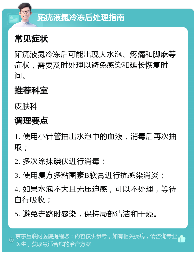 跖疣液氮冷冻后处理指南 常见症状 跖疣液氮冷冻后可能出现大水泡、疼痛和脚麻等症状，需要及时处理以避免感染和延长恢复时间。 推荐科室 皮肤科 调理要点 1. 使用小针管抽出水泡中的血液，消毒后再次抽取； 2. 多次涂抹碘伏进行消毒； 3. 使用复方多粘菌素B软膏进行抗感染消炎； 4. 如果水泡不大且无压迫感，可以不处理，等待自行吸收； 5. 避免走路时感染，保持局部清洁和干燥。