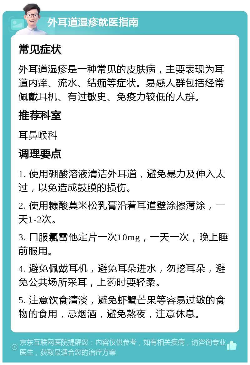 外耳道湿疹就医指南 常见症状 外耳道湿疹是一种常见的皮肤病，主要表现为耳道内痒、流水、结痂等症状。易感人群包括经常佩戴耳机、有过敏史、免疫力较低的人群。 推荐科室 耳鼻喉科 调理要点 1. 使用硼酸溶液清洁外耳道，避免暴力及伸入太过，以免造成鼓膜的损伤。 2. 使用糠酸莫米松乳膏沿着耳道壁涂擦薄涂，一天1-2次。 3. 口服氯雷他定片一次10mg，一天一次，晚上睡前服用。 4. 避免佩戴耳机，避免耳朵进水，勿挖耳朵，避免公共场所采耳，上药时要轻柔。 5. 注意饮食清淡，避免虾蟹芒果等容易过敏的食物的食用，忌烟酒，避免熬夜，注意休息。