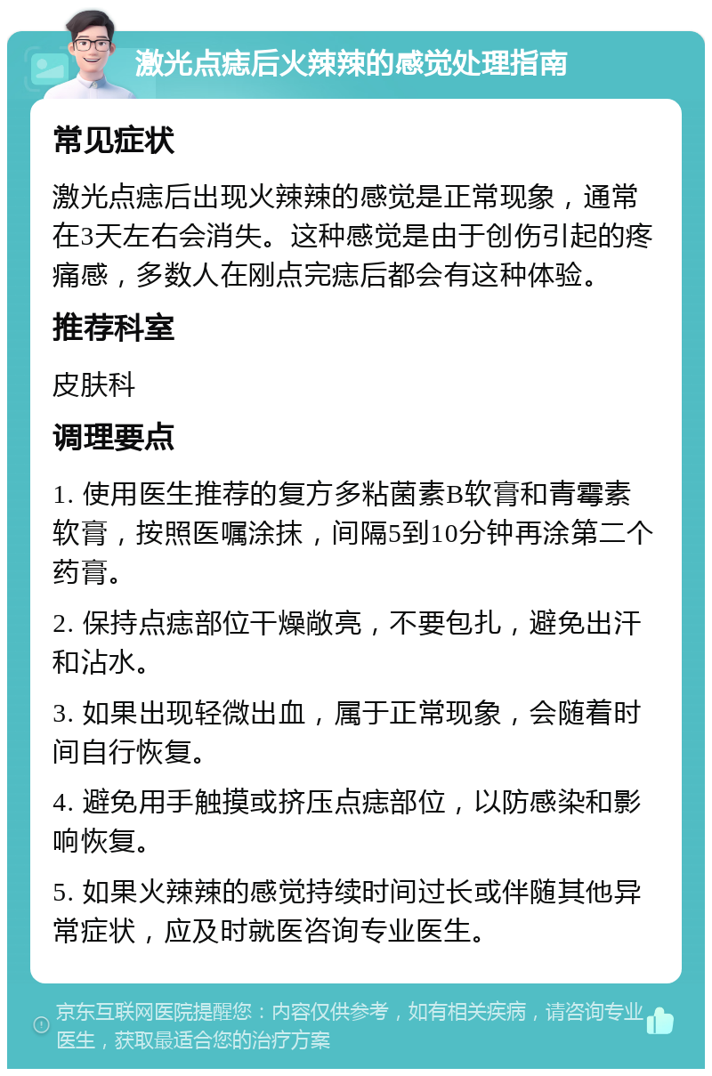 激光点痣后火辣辣的感觉处理指南 常见症状 激光点痣后出现火辣辣的感觉是正常现象，通常在3天左右会消失。这种感觉是由于创伤引起的疼痛感，多数人在刚点完痣后都会有这种体验。 推荐科室 皮肤科 调理要点 1. 使用医生推荐的复方多粘菌素B软膏和青霉素软膏，按照医嘱涂抹，间隔5到10分钟再涂第二个药膏。 2. 保持点痣部位干燥敞亮，不要包扎，避免出汗和沾水。 3. 如果出现轻微出血，属于正常现象，会随着时间自行恢复。 4. 避免用手触摸或挤压点痣部位，以防感染和影响恢复。 5. 如果火辣辣的感觉持续时间过长或伴随其他异常症状，应及时就医咨询专业医生。