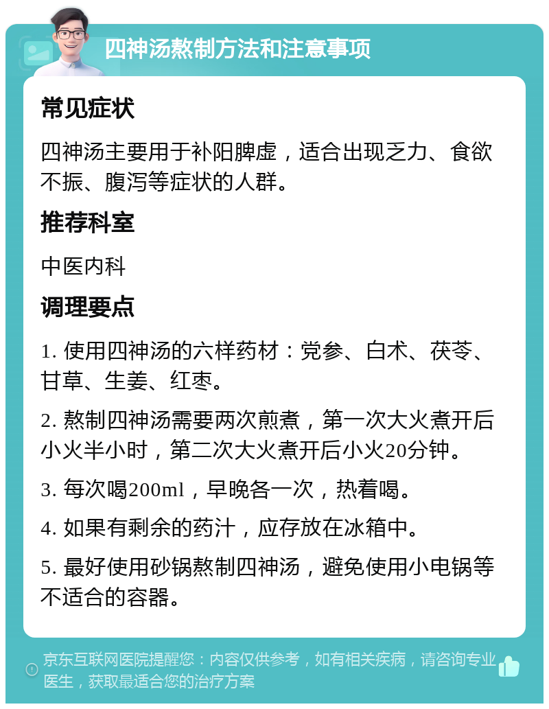 四神汤熬制方法和注意事项 常见症状 四神汤主要用于补阳脾虚，适合出现乏力、食欲不振、腹泻等症状的人群。 推荐科室 中医内科 调理要点 1. 使用四神汤的六样药材：党参、白术、茯苓、甘草、生姜、红枣。 2. 熬制四神汤需要两次煎煮，第一次大火煮开后小火半小时，第二次大火煮开后小火20分钟。 3. 每次喝200ml，早晚各一次，热着喝。 4. 如果有剩余的药汁，应存放在冰箱中。 5. 最好使用砂锅熬制四神汤，避免使用小电锅等不适合的容器。