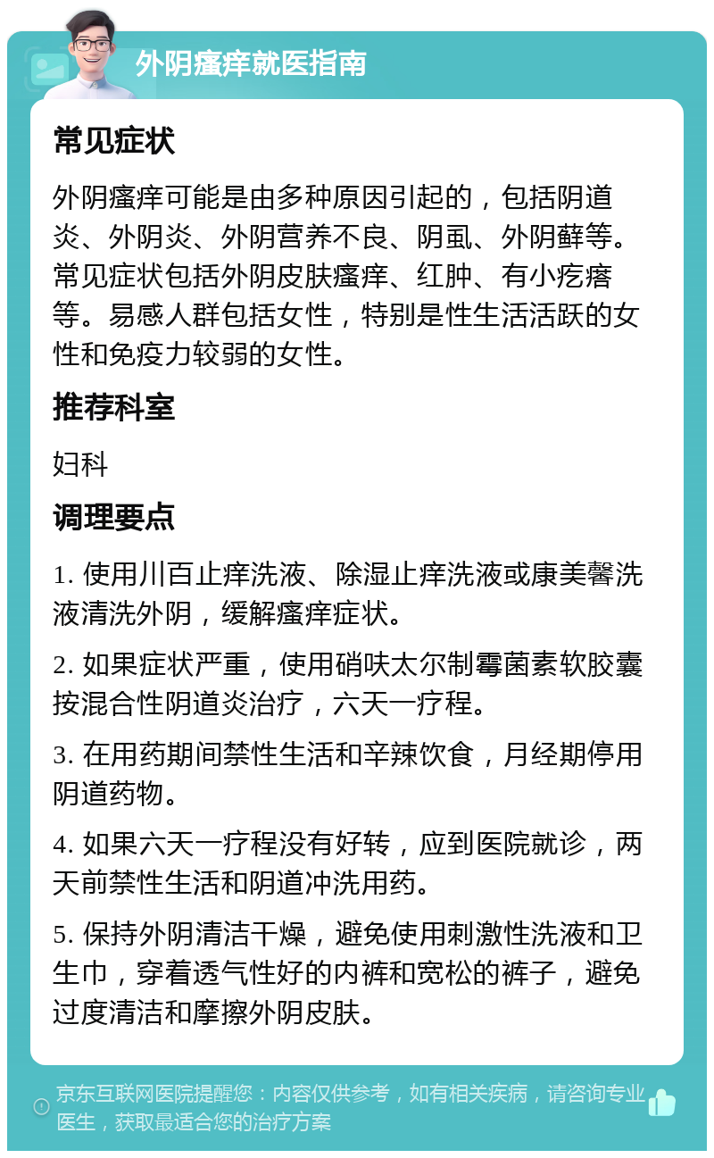 外阴瘙痒就医指南 常见症状 外阴瘙痒可能是由多种原因引起的，包括阴道炎、外阴炎、外阴营养不良、阴虱、外阴藓等。常见症状包括外阴皮肤瘙痒、红肿、有小疙瘩等。易感人群包括女性，特别是性生活活跃的女性和免疫力较弱的女性。 推荐科室 妇科 调理要点 1. 使用川百止痒洗液、除湿止痒洗液或康美馨洗液清洗外阴，缓解瘙痒症状。 2. 如果症状严重，使用硝呋太尔制霉菌素软胶囊按混合性阴道炎治疗，六天一疗程。 3. 在用药期间禁性生活和辛辣饮食，月经期停用阴道药物。 4. 如果六天一疗程没有好转，应到医院就诊，两天前禁性生活和阴道冲洗用药。 5. 保持外阴清洁干燥，避免使用刺激性洗液和卫生巾，穿着透气性好的内裤和宽松的裤子，避免过度清洁和摩擦外阴皮肤。