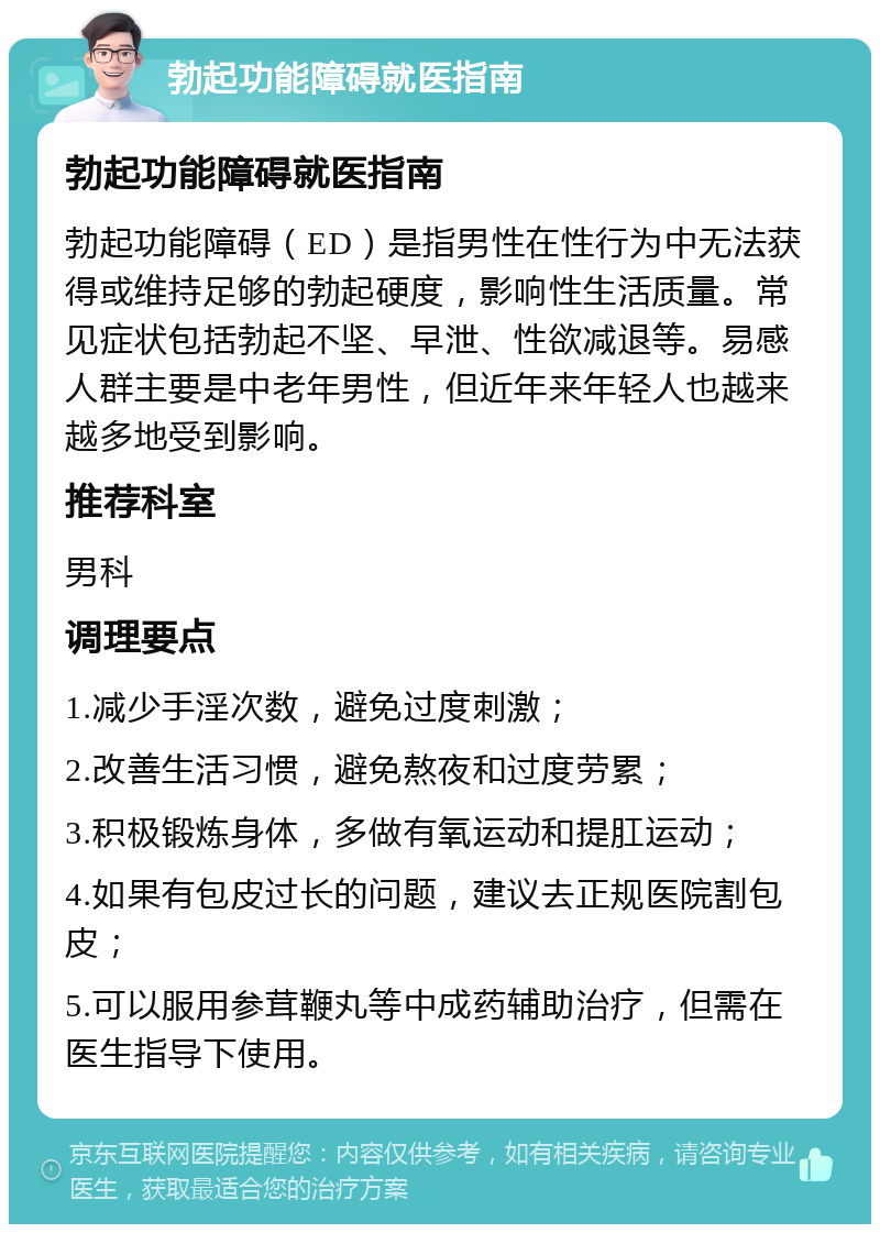 勃起功能障碍就医指南 勃起功能障碍就医指南 勃起功能障碍（ED）是指男性在性行为中无法获得或维持足够的勃起硬度，影响性生活质量。常见症状包括勃起不坚、早泄、性欲减退等。易感人群主要是中老年男性，但近年来年轻人也越来越多地受到影响。 推荐科室 男科 调理要点 1.减少手淫次数，避免过度刺激； 2.改善生活习惯，避免熬夜和过度劳累； 3.积极锻炼身体，多做有氧运动和提肛运动； 4.如果有包皮过长的问题，建议去正规医院割包皮； 5.可以服用参茸鞭丸等中成药辅助治疗，但需在医生指导下使用。