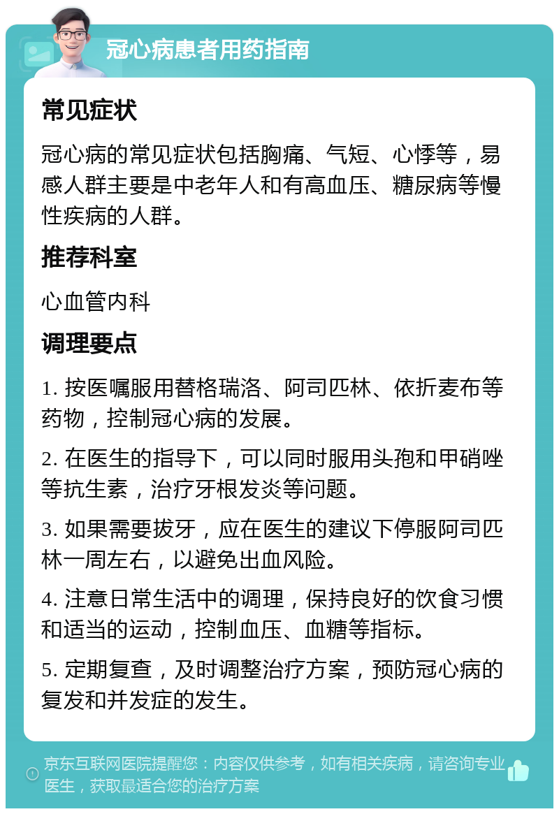 冠心病患者用药指南 常见症状 冠心病的常见症状包括胸痛、气短、心悸等，易感人群主要是中老年人和有高血压、糖尿病等慢性疾病的人群。 推荐科室 心血管内科 调理要点 1. 按医嘱服用替格瑞洛、阿司匹林、依折麦布等药物，控制冠心病的发展。 2. 在医生的指导下，可以同时服用头孢和甲硝唑等抗生素，治疗牙根发炎等问题。 3. 如果需要拔牙，应在医生的建议下停服阿司匹林一周左右，以避免出血风险。 4. 注意日常生活中的调理，保持良好的饮食习惯和适当的运动，控制血压、血糖等指标。 5. 定期复查，及时调整治疗方案，预防冠心病的复发和并发症的发生。