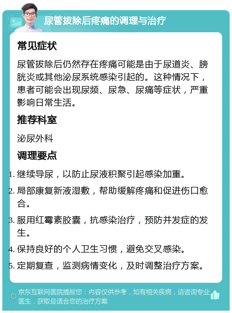 尿管拔除后疼痛的调理与治疗 常见症状 尿管拔除后仍然存在疼痛可能是由于尿道炎、膀胱炎或其他泌尿系统感染引起的。这种情况下，患者可能会出现尿频、尿急、尿痛等症状，严重影响日常生活。 推荐科室 泌尿外科 调理要点 继续导尿，以防止尿液积聚引起感染加重。 局部康复新液湿敷，帮助缓解疼痛和促进伤口愈合。 服用红霉素胶囊，抗感染治疗，预防并发症的发生。 保持良好的个人卫生习惯，避免交叉感染。 定期复查，监测病情变化，及时调整治疗方案。