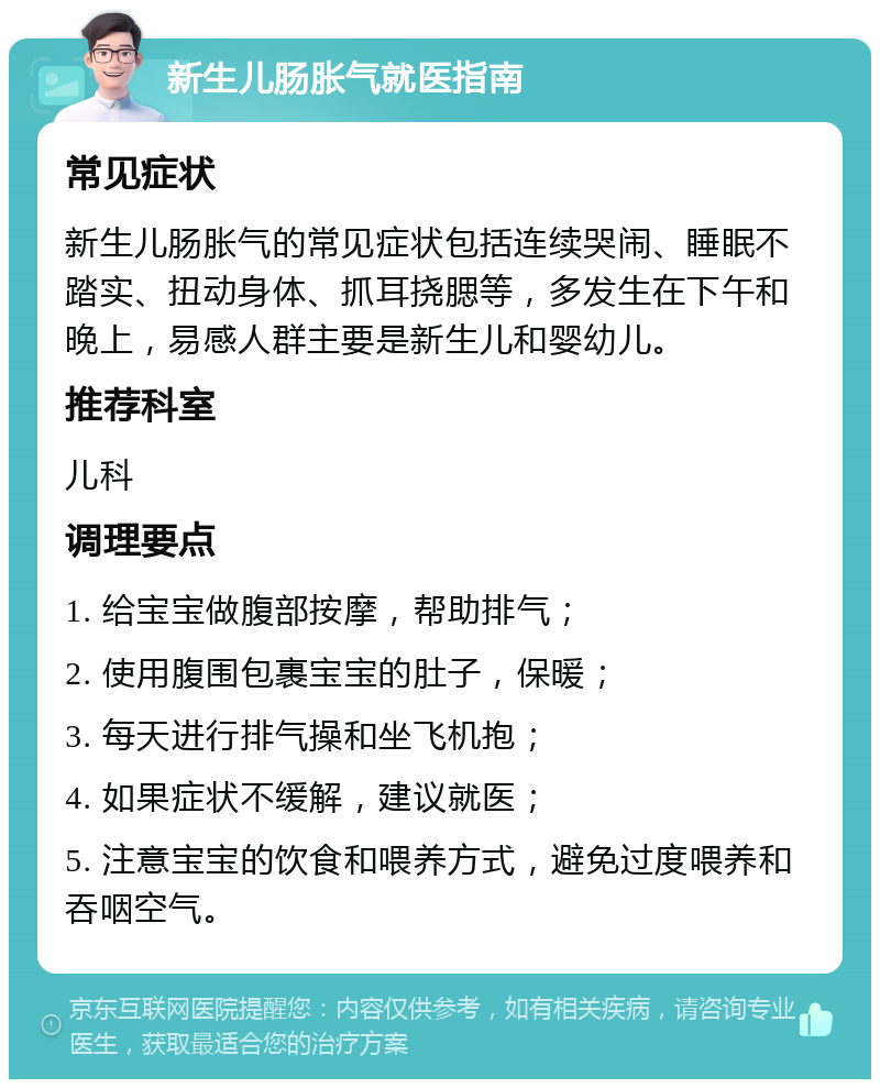 新生儿肠胀气就医指南 常见症状 新生儿肠胀气的常见症状包括连续哭闹、睡眠不踏实、扭动身体、抓耳挠腮等，多发生在下午和晚上，易感人群主要是新生儿和婴幼儿。 推荐科室 儿科 调理要点 1. 给宝宝做腹部按摩，帮助排气； 2. 使用腹围包裹宝宝的肚子，保暖； 3. 每天进行排气操和坐飞机抱； 4. 如果症状不缓解，建议就医； 5. 注意宝宝的饮食和喂养方式，避免过度喂养和吞咽空气。